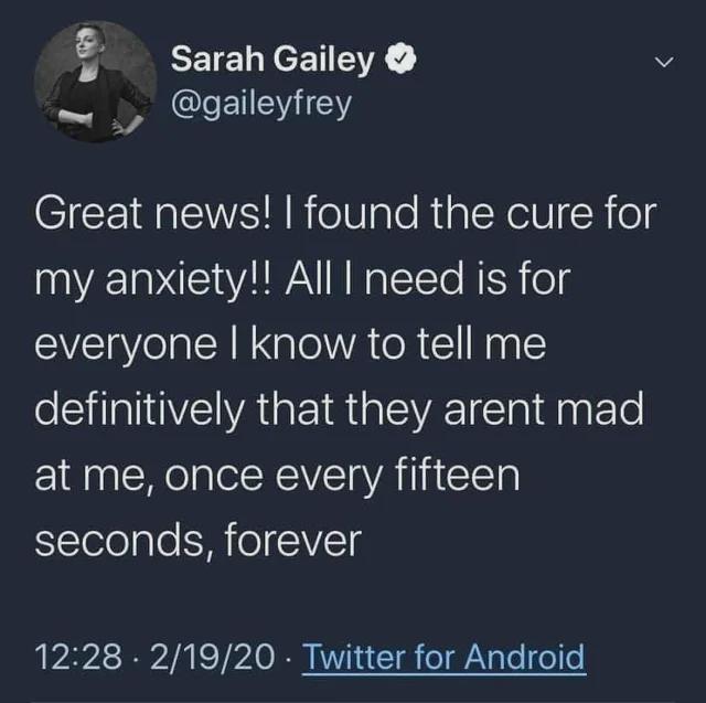 Anxiety meme Great news! I found the cure for my anxiety!! All I need is for everyone I know to tell me definitively that they aren't mad at me, once every fifteen seconds, forever.
