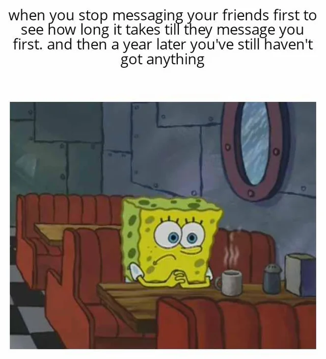 Communication meme When you stop messaging your friends first to see how long it takes till they message you first. and then a year later you still haven't got anything